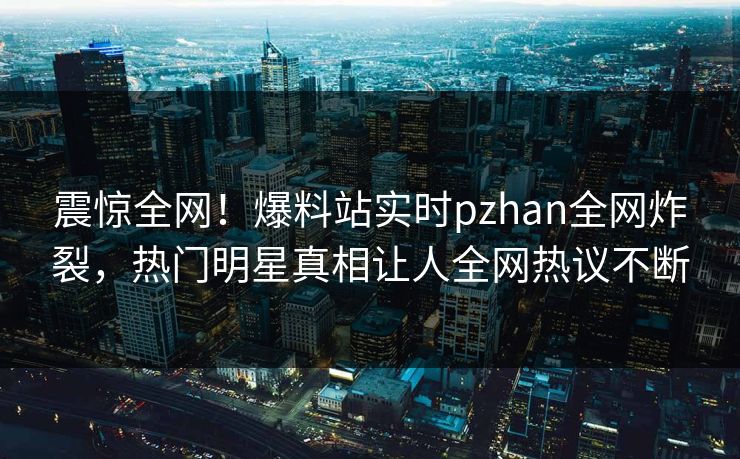 震惊全网！爆料站实时pzhan全网炸裂，热门明星真相让人全网热议不断