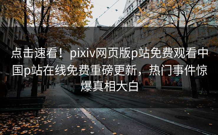 点击速看！pixiv网页版p站免费观看中国p站在线免费重磅更新，热门事件惊爆真相大白
