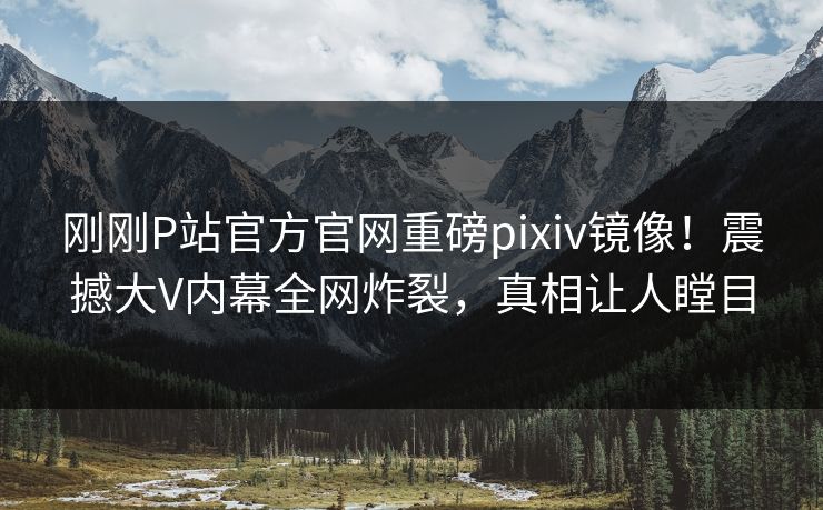刚刚P站官方官网重磅pixiv镜像！震撼大V内幕全网炸裂，真相让人瞠目