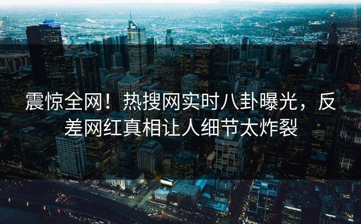 震惊全网！热搜网实时八卦曝光，反差网红真相让人细节太炸裂