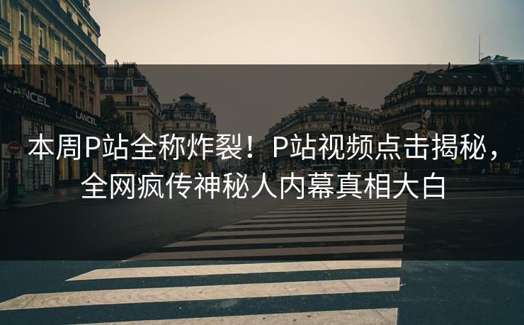 本周P站全称炸裂！P站视频点击揭秘，全网疯传神秘人内幕真相大白