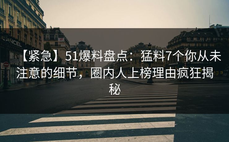【紧急】51爆料盘点：猛料7个你从未注意的细节，圈内人上榜理由疯狂揭秘