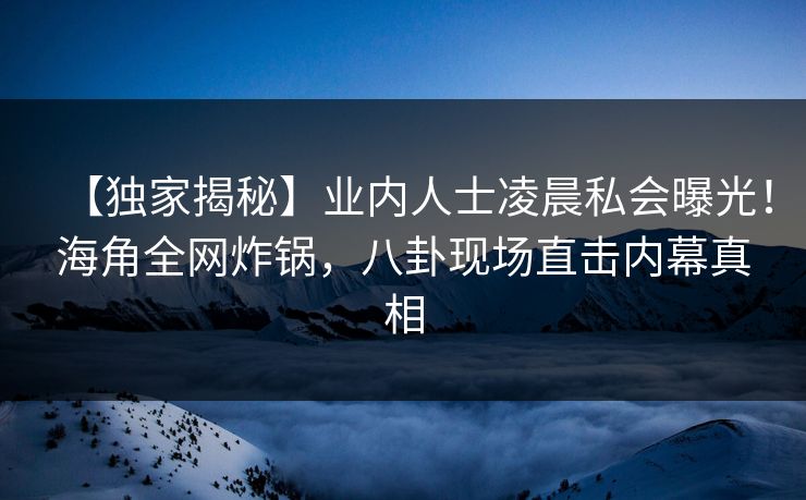 【独家揭秘】业内人士凌晨私会曝光！海角全网炸锅，八卦现场直击内幕真相