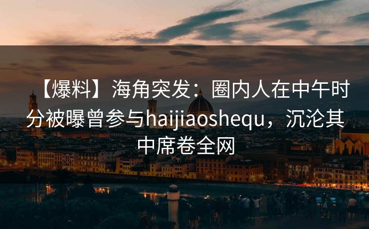 【爆料】海角突发：圈内人在中午时分被曝曾参与haijiaoshequ，沉沦其中席卷全网
