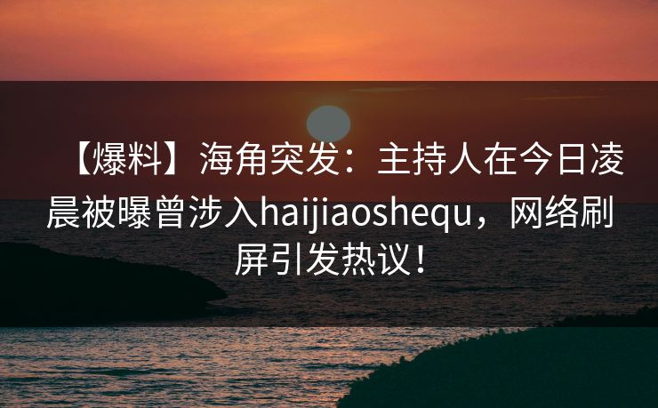 【爆料】海角突发：主持人在今日凌晨被曝曾涉入haijiaoshequ，网络刷屏引发热议！