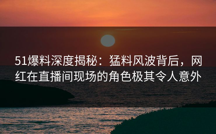 51爆料深度揭秘：猛料风波背后，网红在直播间现场的角色极其令人意外