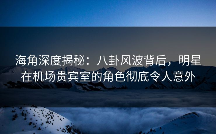 海角深度揭秘：八卦风波背后，明星在机场贵宾室的角色彻底令人意外