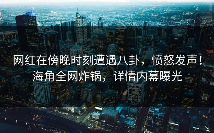 网红在傍晚时刻遭遇八卦，愤怒发声！海角全网炸锅，详情内幕曝光