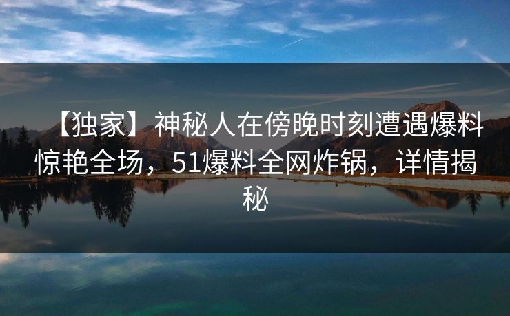 【独家】神秘人在傍晚时刻遭遇爆料惊艳全场，51爆料全网炸锅，详情揭秘