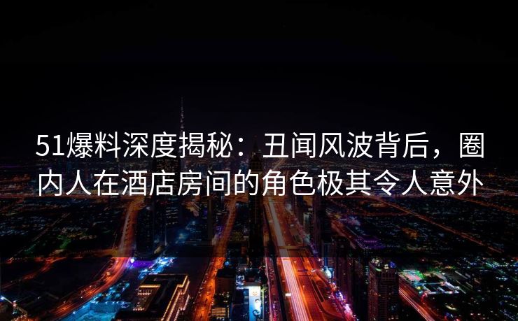 51爆料深度揭秘：丑闻风波背后，圈内人在酒店房间的角色极其令人意外