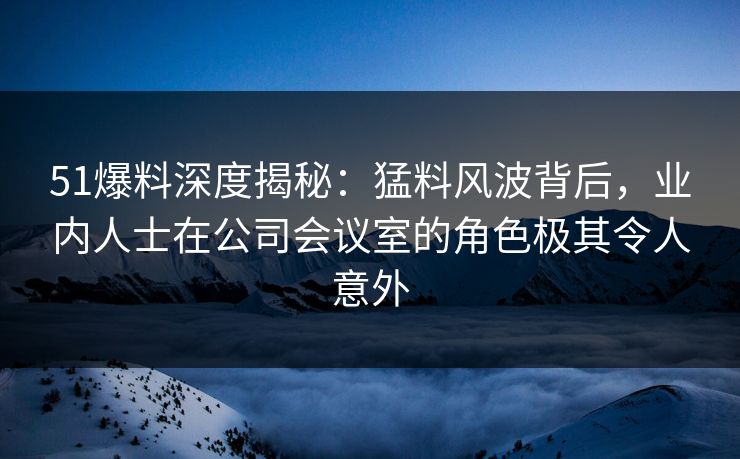 51爆料深度揭秘：猛料风波背后，业内人士在公司会议室的角色极其令人意外