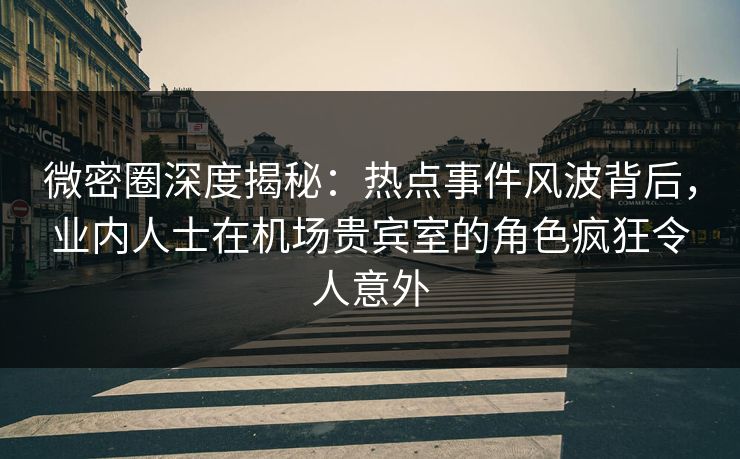 微密圈深度揭秘：热点事件风波背后，业内人士在机场贵宾室的角色疯狂令人意外