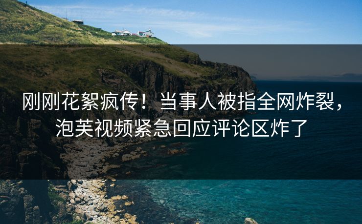 刚刚花絮疯传！当事人被指全网炸裂，泡芙视频紧急回应评论区炸了