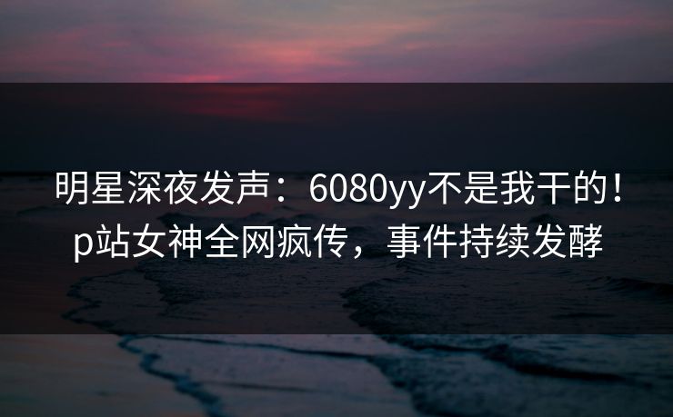 明星深夜发声：6080yy不是我干的！p站女神全网疯传，事件持续发酵