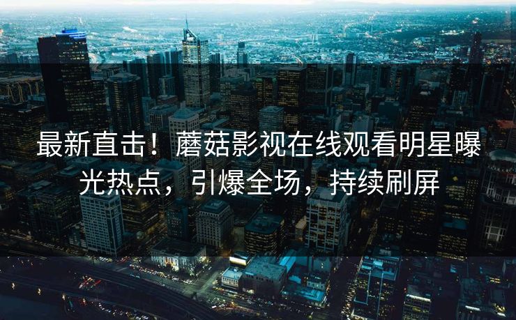 最新直击！蘑菇影视在线观看明星曝光热点，引爆全场，持续刷屏