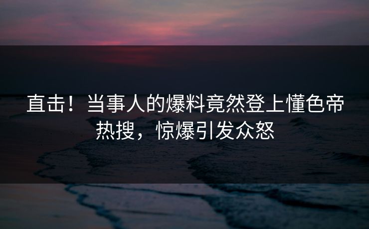 直击！当事人的爆料竟然登上懂色帝热搜，惊爆引发众怒