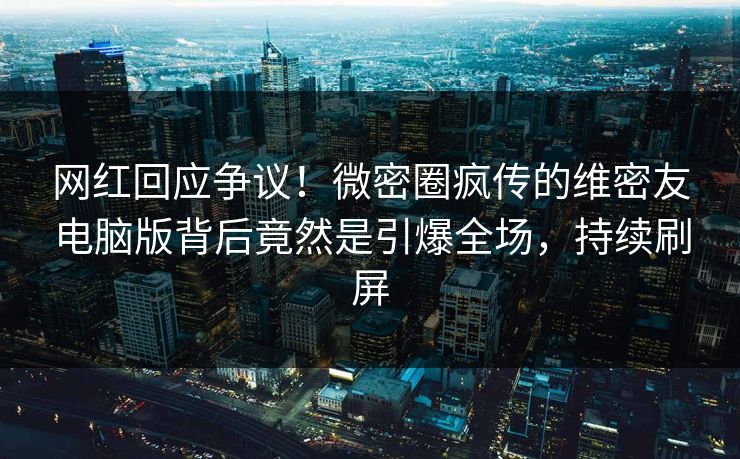 网红回应争议！微密圈疯传的维密友电脑版背后竟然是引爆全场，持续刷屏