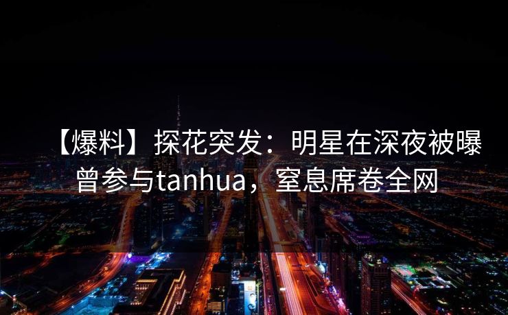 【爆料】探花突发:明星在深夜被曝曾参与tanhua,窒息席卷全网 【爆料】探花突发:明星在深夜被曝曾参与tanhua,窒息席卷全网