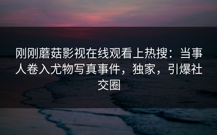 刚刚蘑菇影视在线观看上热搜：当事人卷入尤物写真事件，独家，引爆社交圈