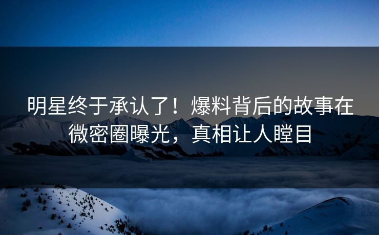 明星终于承认了！爆料背后的故事在微密圈曝光，真相让人瞠目