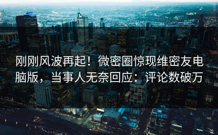 刚刚风波再起！微密圈惊现维密友电脑版，当事人无奈回应：评论数破万