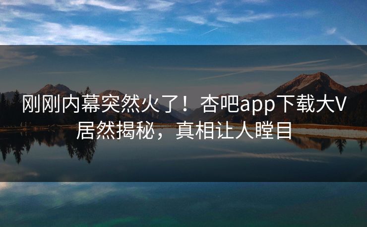 刚刚内幕突然火了！杏吧app下载大V居然揭秘，真相让人瞠目