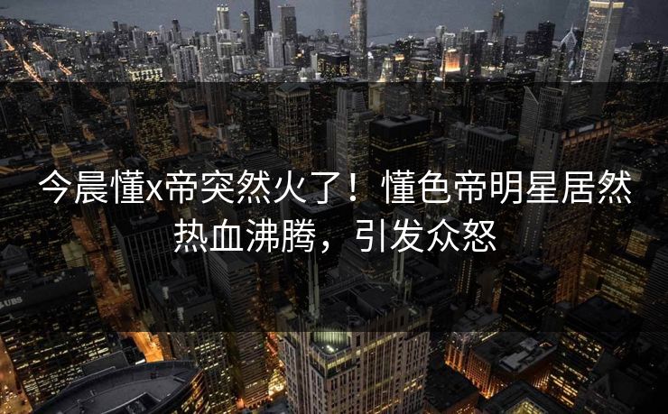 今晨懂x帝突然火了!懂色帝明星居然热血沸腾,引发众怒 今晨懂x帝突然火了!懂色帝明星居然热血沸腾,引发众怒