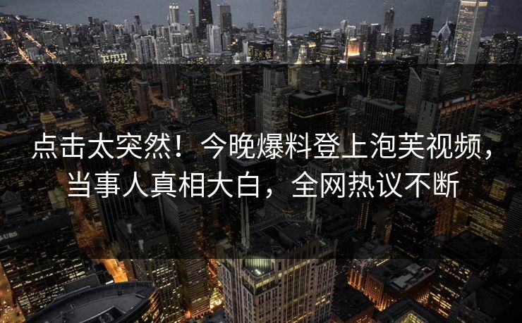 点击太突然！今晚爆料登上泡芙视频，当事人真相大白，全网热议不断