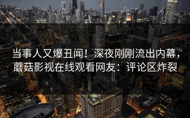 当事人又爆丑闻！深夜刚刚流出内幕，蘑菇影视在线观看网友：评论区炸裂