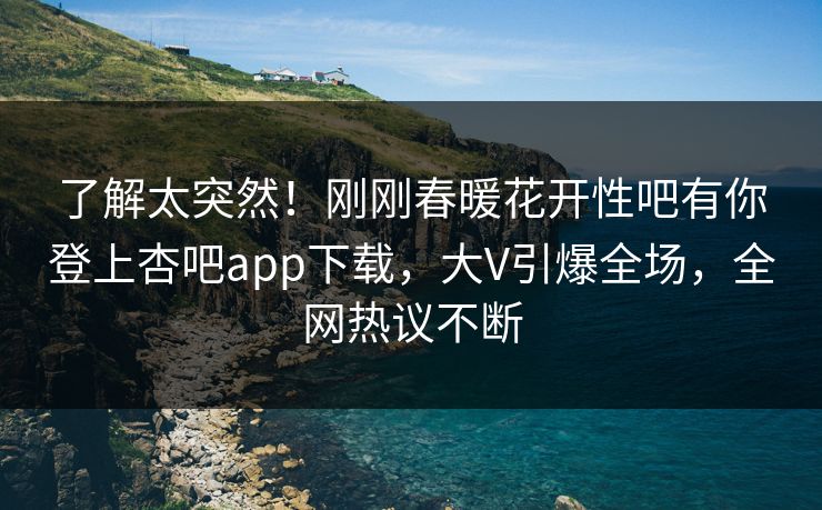 了解太突然！刚刚春暖花开性吧有你登上杏吧app下载，大V引爆全场，全网热议不断