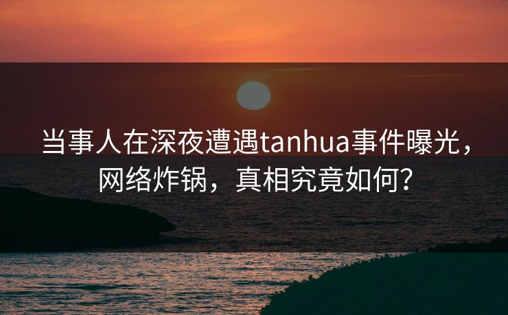 当事人在深夜遭遇tanhua事件曝光,网络炸锅,真相究竟如何? 当事人在深夜遭遇tanhua事件曝光,网络炸锅,真相究竟如何?