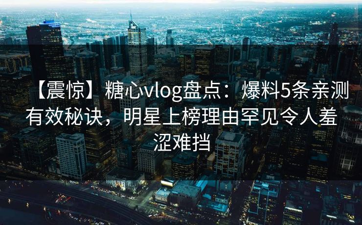 【震惊】糖心vlog盘点：爆料5条亲测有效秘诀，明星上榜理由罕见令人羞涩难挡