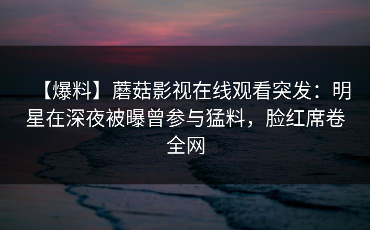 【爆料】蘑菇影视在线观看突发：明星在深夜被曝曾参与猛料，脸红席卷全网