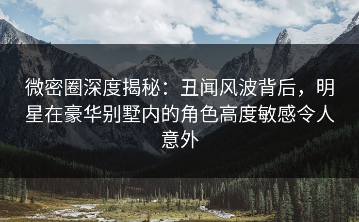 微密圈深度揭秘:丑闻风波背后,明星在豪华别墅内的角色高度敏感令人意外 微密圈深度揭秘:丑闻风波背后,明星在豪华别墅内的角色高度敏感令人意外