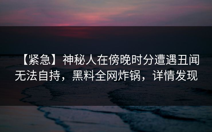 【紧急】神秘人在傍晚时分遭遇丑闻 无法自持,黑料全网炸锅,详情发现 【紧急】神秘人在傍晚时分遭遇丑闻 无法自持,黑料全网炸锅,详情发现