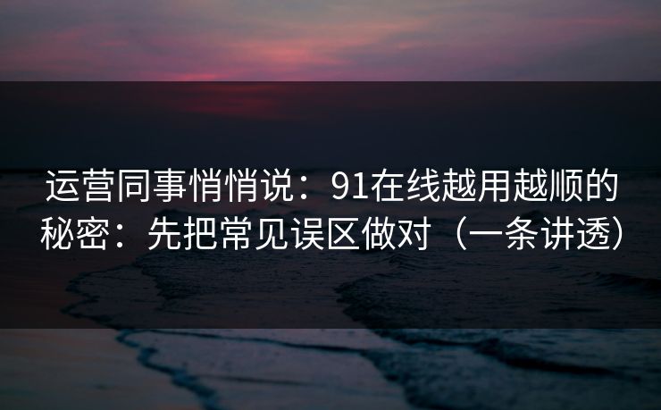 运营同事悄悄说：91在线越用越顺的秘密：先把常见误区做对（一条讲透）