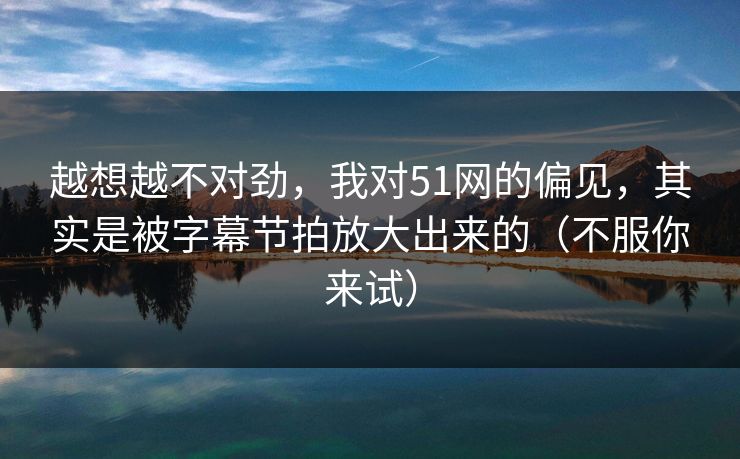 越想越不对劲，我对51网的偏见，其实是被字幕节拍放大出来的（不服你来试）